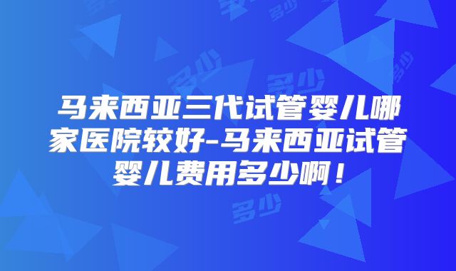 马来西亚三代试管婴儿哪家医院较好-马来西亚试管婴儿费用多少啊！