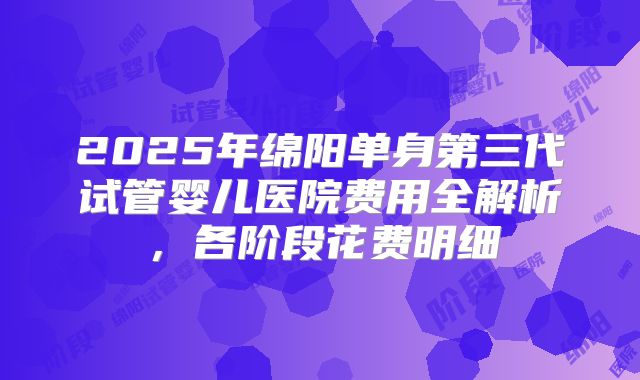 2025年绵阳单身第三代试管婴儿医院费用全解析，各阶段花费明细