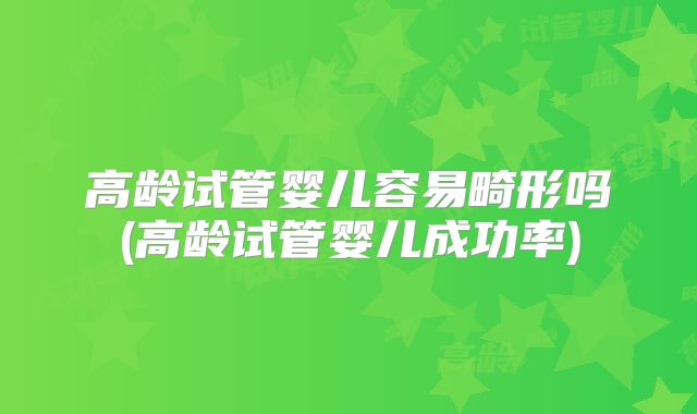 高龄试管婴儿容易畸形吗(高龄试管婴儿成功率)