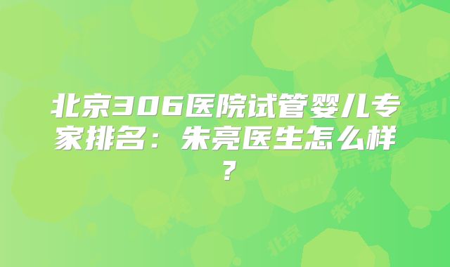 北京306医院试管婴儿专家排名：朱亮医生怎么样？