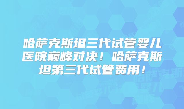 哈萨克斯坦三代试管婴儿医院巅峰对决！哈萨克斯坦第三代试管费用！