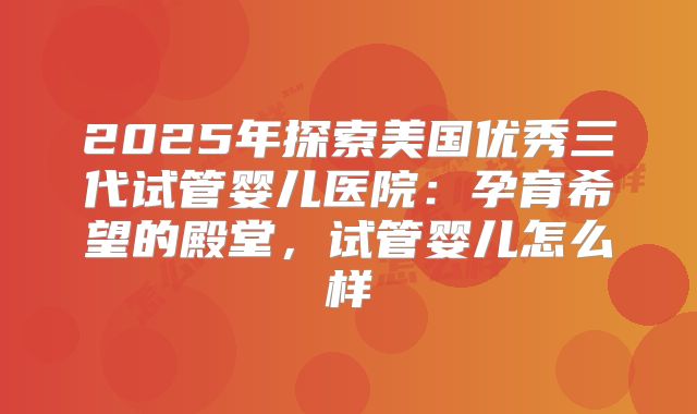 2025年探索美国优秀三代试管婴儿医院：孕育希望的殿堂，试管婴儿怎么样