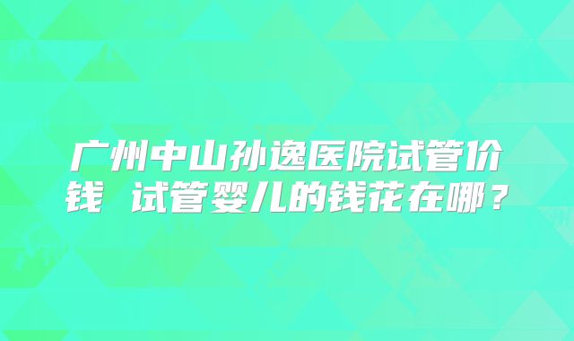 广州中山孙逸医院试管价钱 试管婴儿的钱花在哪？