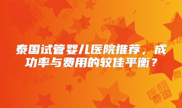 泰国试管婴儿医院推荐，成功率与费用的较佳平衡？