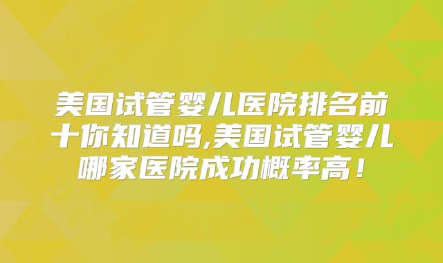 美国试管婴儿医院排名前十你知道吗,美国试管婴儿哪家医院成功概率高！