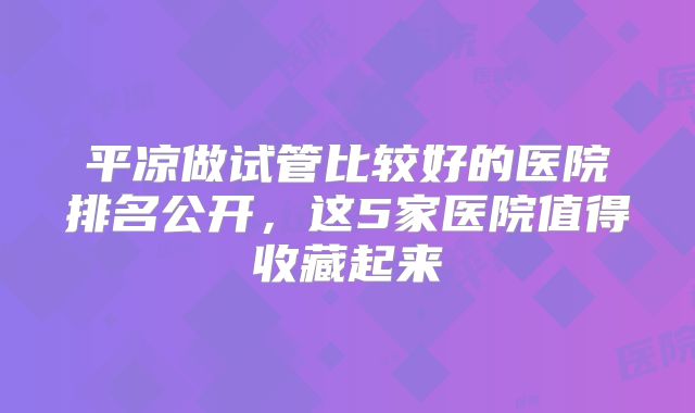 平凉做试管比较好的医院排名公开，这5家医院值得收藏起来