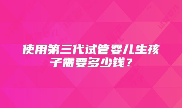 使用第三代试管婴儿生孩子需要多少钱？