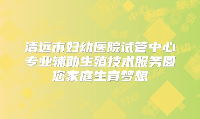 清远市妇幼医院试管中心专业辅助生殖技术服务圆您家庭生育梦想