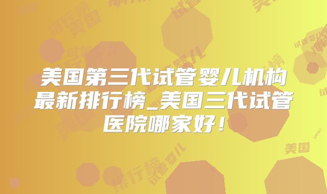 美国第三代试管婴儿机构最新排行榜_美国三代试管医院哪家好！