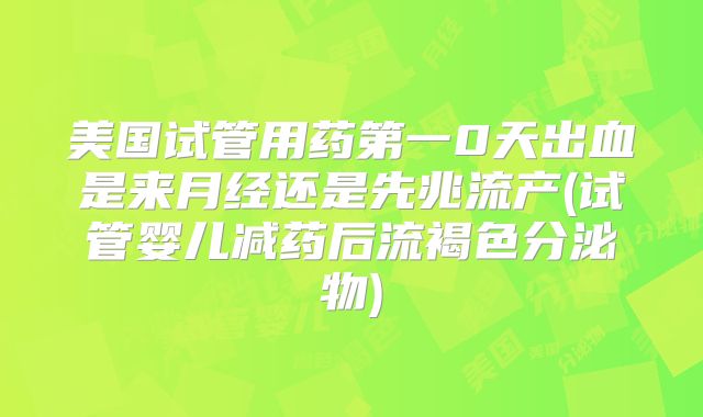 美国试管用药第一0天出血是来月经还是先兆流产(试管婴儿减药后流褐色分泌物)