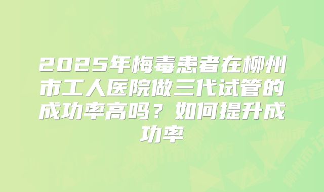 2025年梅毒患者在柳州市工人医院做三代试管的成功率高吗？如何提升成功率