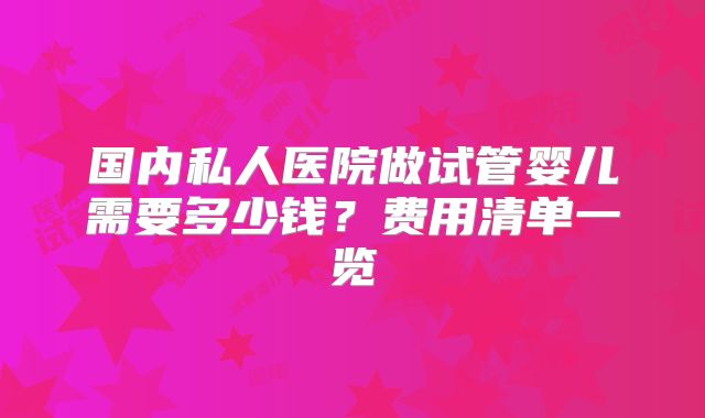 国内私人医院做试管婴儿需要多少钱？费用清单一览