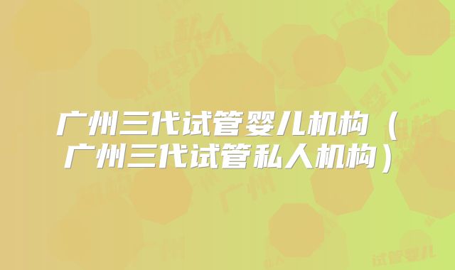 广州三代试管婴儿机构（广州三代试管私人机构）
