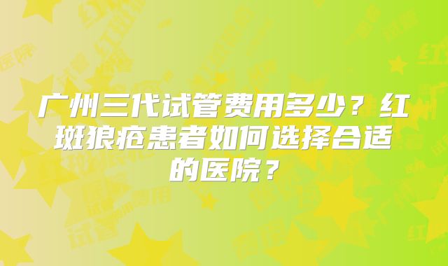 广州三代试管费用多少？红斑狼疮患者如何选择合适的医院？