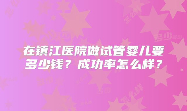 在镇江医院做试管婴儿要多少钱?成功率怎么样?