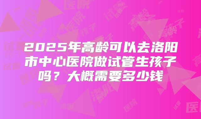 2025年高龄可以去洛阳市中心医院做试管生孩子吗?大概需要多少钱