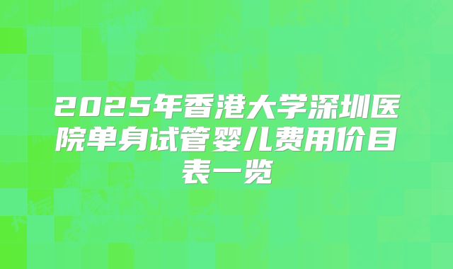 2025年香港大学深圳医院单身试管婴儿费用价目表一览
