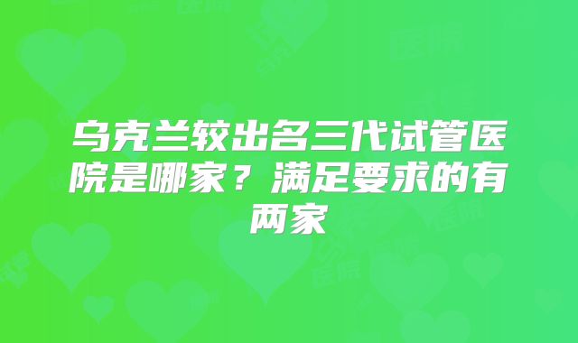 乌克兰较出名三代试管医院是哪家？满足要求的有两家