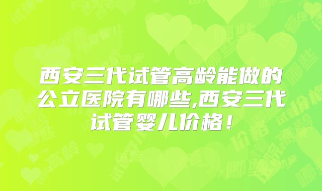 西安三代试管高龄能做的公立医院有哪些,西安三代试管婴儿价格！