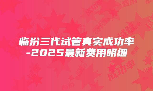 临汾三代试管真实成功率-2025最新费用明细