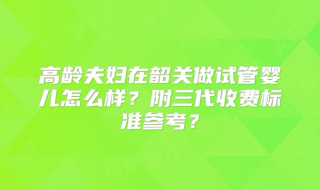 高龄夫妇在韶关做试管婴儿怎么样？附三代收费标准参考？