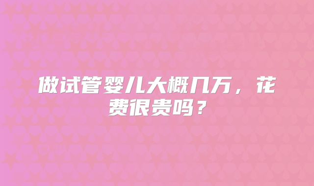 做试管婴儿大概几万,花费很贵吗?