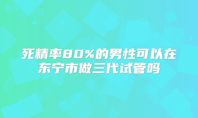 死精率80%的男性可以在东宁市做三代试管吗