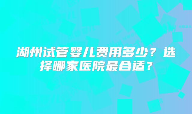 湖州试管婴儿费用多少？选择哪家医院最合适？
