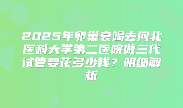 2025年卵巢衰竭去河北医科大学第二医院做三代试管要花多少钱？明细解析