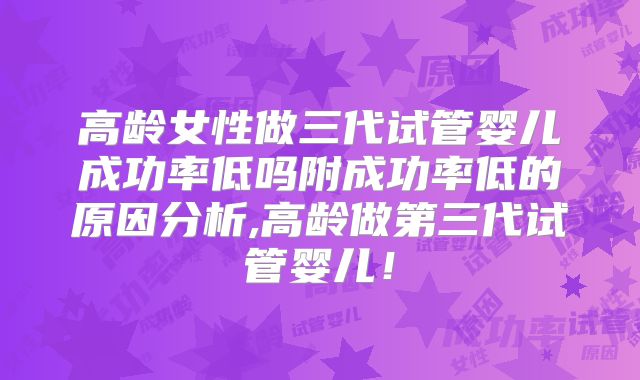 高龄女性做三代试管婴儿成功率低吗附成功率低的原因分析,高龄做第三代试管婴儿！