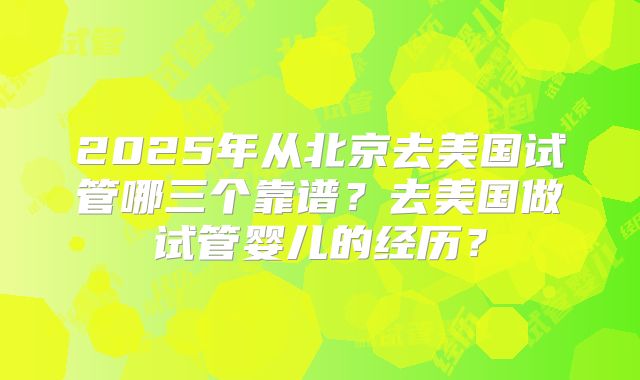 2025年从北京去美国试管哪三个靠谱？去美国做试管婴儿的经历？