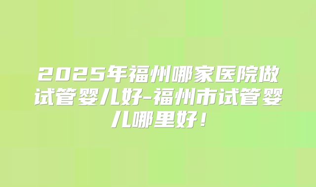 2025年福州哪家医院做试管婴儿好-福州市试管婴儿哪里好！