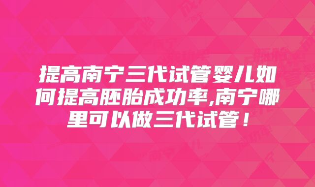 提高南宁三代试管婴儿如何提高胚胎成功率,南宁哪里可以做三代试管！