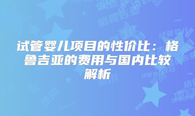 试管婴儿项目的性价比：格鲁吉亚的费用与国内比较解析