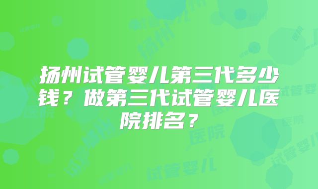 扬州试管婴儿第三代多少钱？做第三代试管婴儿医院排名？