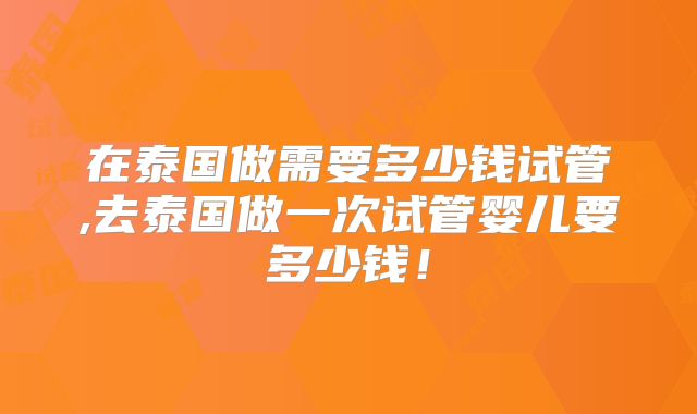 在泰国做需要多少钱试管,去泰国做一次试管婴儿要多少钱！