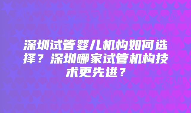 深圳试管婴儿机构如何选择？深圳哪家试管机构技术更先进？