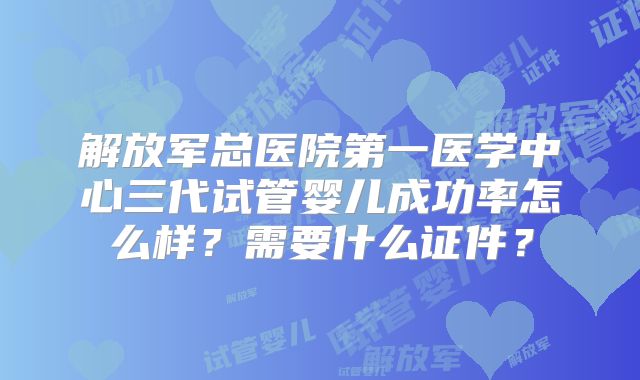 解放军总医院第一医学中心三代试管婴儿成功率怎么样？需要什么证件？