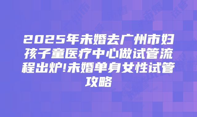2025年未婚去广州市妇孩子童医疗中心做试管流程出炉!未婚单身女性试管攻略