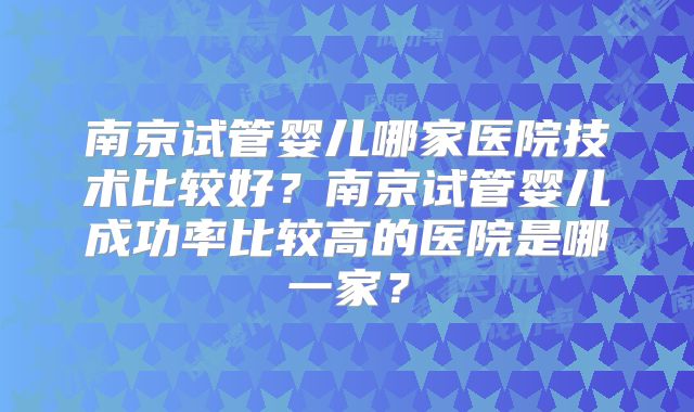 南京试管婴儿哪家医院技术比较好？南京试管婴儿成功率比较高的医院是哪一家？