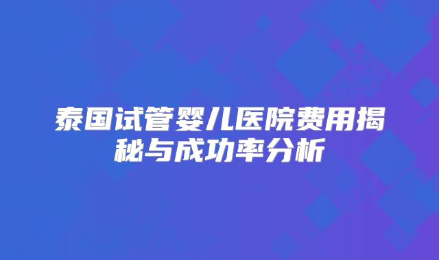 泰国试管婴儿医院费用揭秘与成功率分析