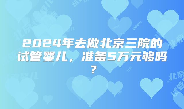 2024年去做北京三院的试管婴儿，准备5万元够吗？