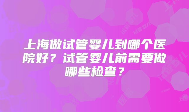上海做试管婴儿到哪个医院好？试管婴儿前需要做哪些检查？