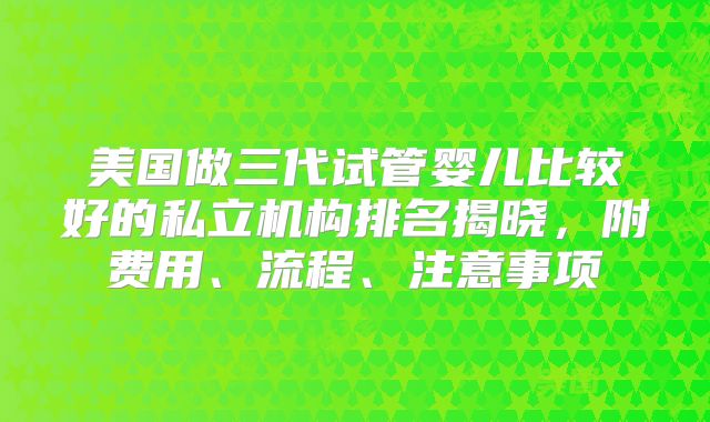 美国做三代试管婴儿比较好的私立机构排名揭晓，附费用、流程、注意事项