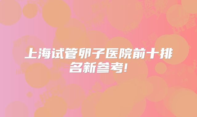 上海试管卵子医院前十排名新参考!