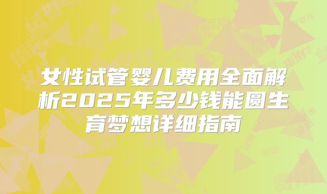 女性试管婴儿费用全面解析2025年多少钱能圆生育梦想详细指南