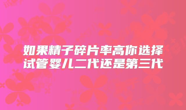 如果精子碎片率高你选择试管婴儿二代还是第三代