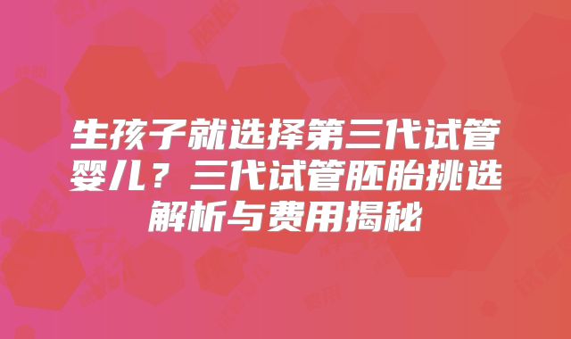 生孩子就选择第三代试管婴儿？三代试管胚胎挑选解析与费用揭秘
