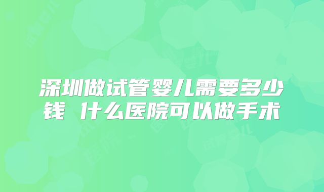 深圳做试管婴儿需要多少钱 什么医院可以做手术