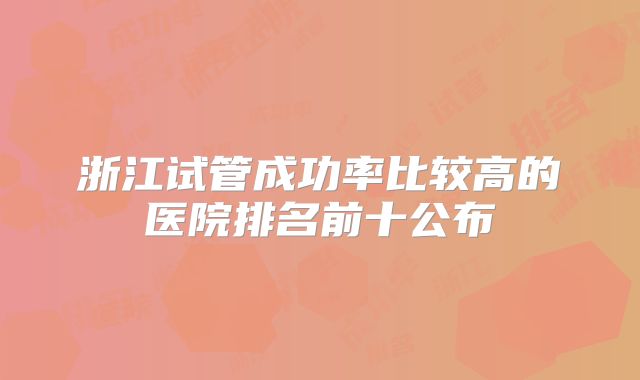 浙江试管成功率比较高的医院排名前十公布
